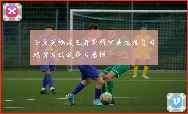 李秀英畅谈王者荣耀职业生涯与游戏背后的故事与感悟