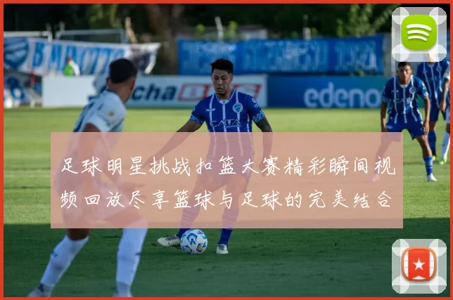 足球明星挑战扣篮大赛精彩瞬间视频回放尽享篮球与足球的完美结合