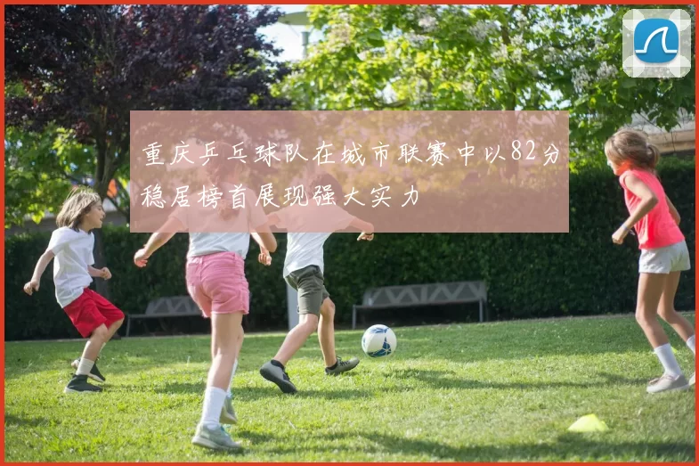 重庆乒乓球队在城市联赛中以82分稳居榜首展现强大实力