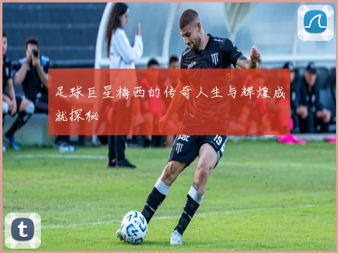 足球巨星梅西的传奇人生与辉煌成就探秘