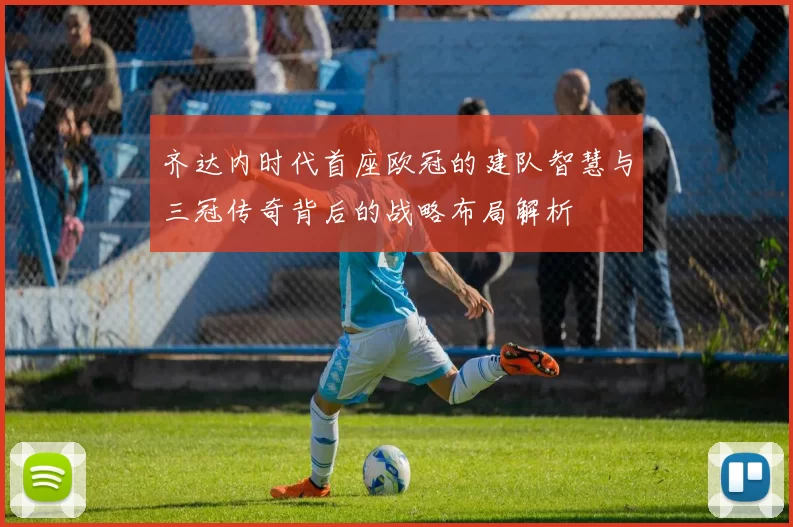 齐达内时代首座欧冠的建队智慧与三冠传奇背后的战略布局解析