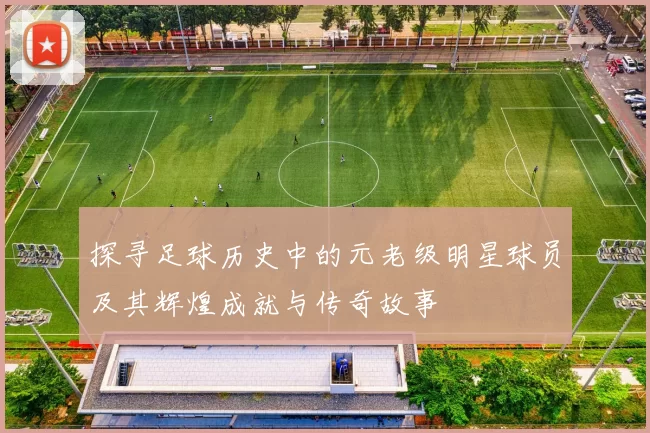 探寻足球历史中的元老级明星球员及其辉煌成就与传奇故事