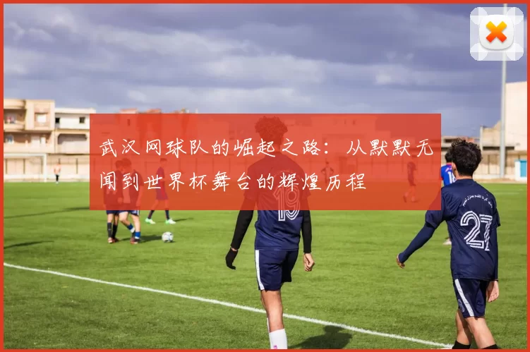 武汉网球队的崛起之路：从默默无闻到世界杯舞台的辉煌历程