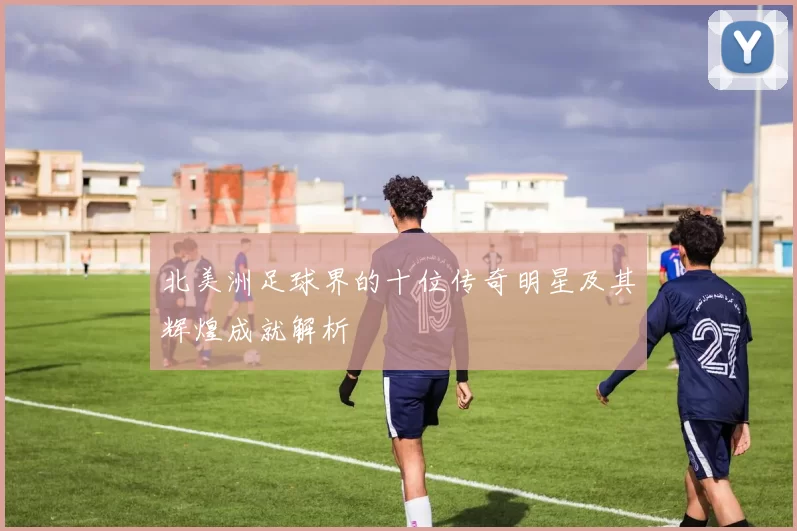 北美洲足球界的十位传奇明星及其辉煌成就解析