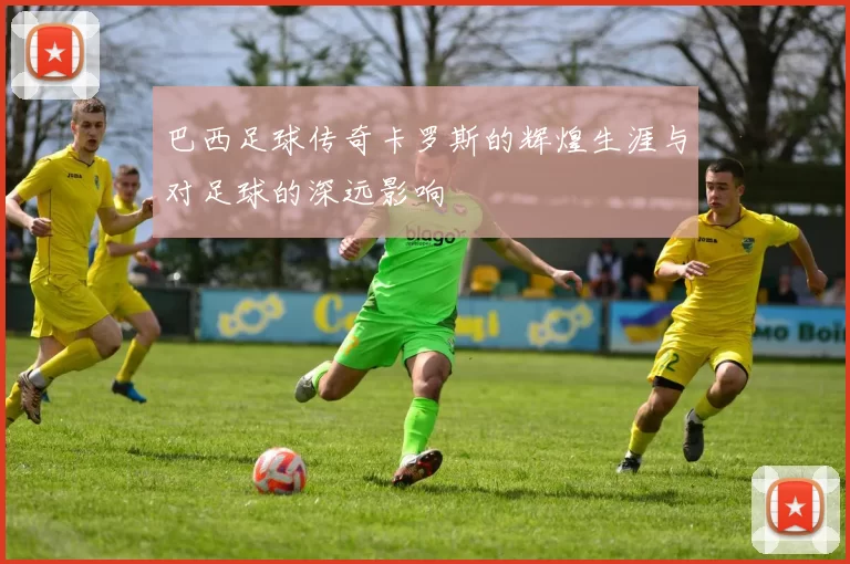 巴西足球传奇卡罗斯的辉煌生涯与对足球的深远影响