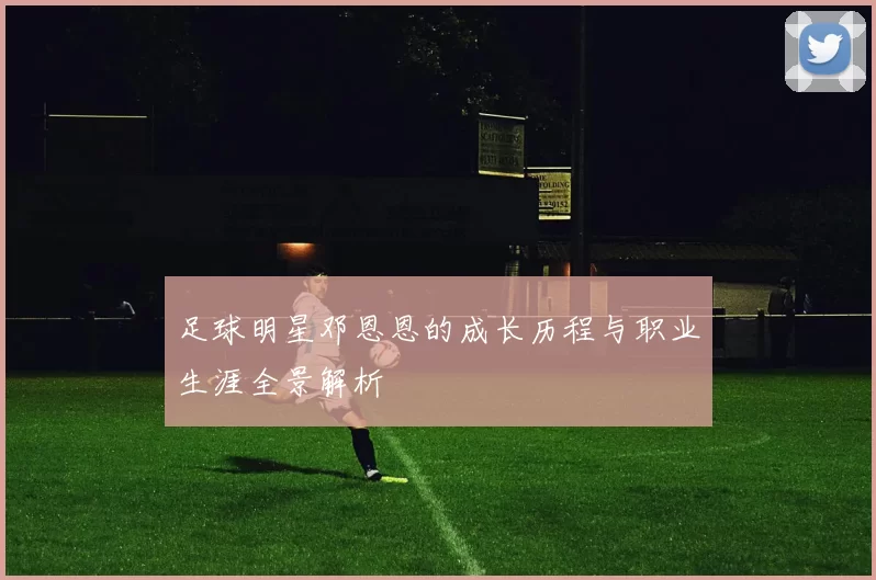 足球明星邓恩恩的成长历程与职业生涯全景解析
