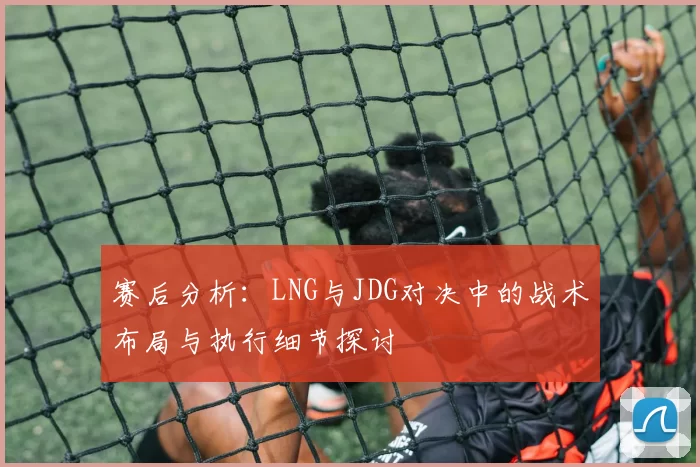 赛后分析：LNG与JDG对决中的战术布局与执行细节探讨