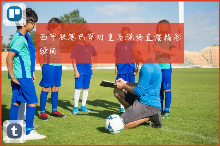 西甲联赛巴萨对皇马现场直播精彩瞬间