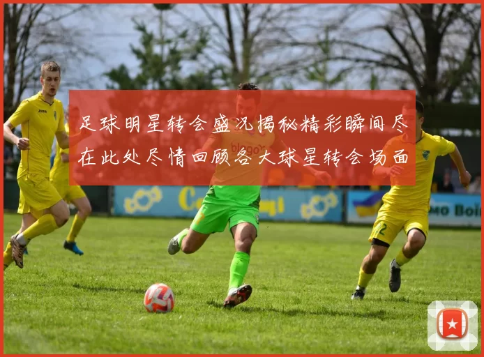 足球明星转会盛况揭秘精彩瞬间尽在此处尽情回顾各大球星转会场面的震撼画面