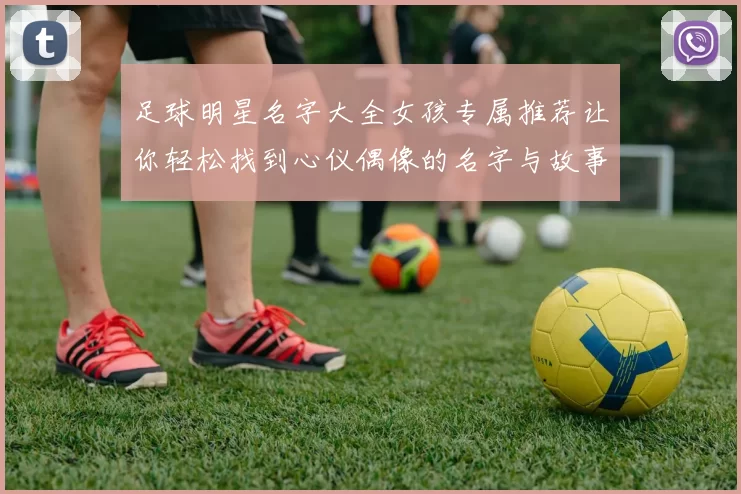 足球明星名字大全女孩专属推荐让你轻松找到心仪偶像的名字与故事