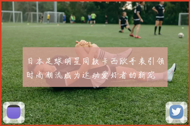 日本足球明星同款卡西欧手表引领时尚潮流成为运动爱好者的新宠
