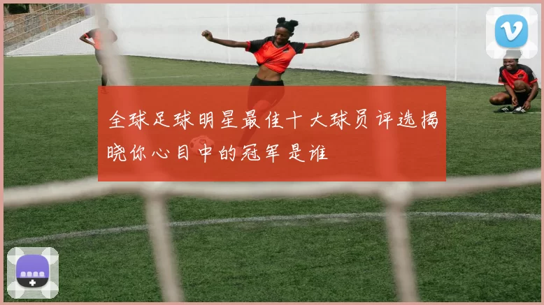 全球足球明星最佳十大球员评选揭晓你心目中的冠军是谁