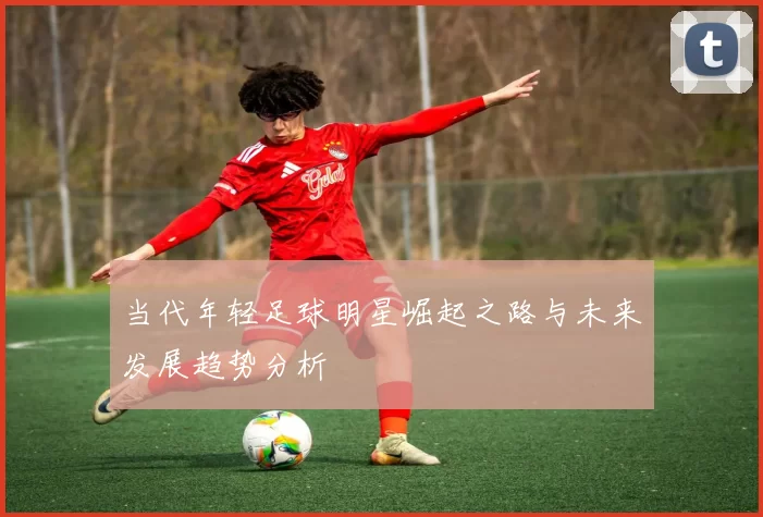 当代年轻足球明星崛起之路与未来发展趋势分析