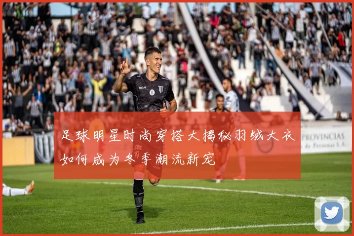 足球明星时尚穿搭大揭秘羽绒大衣如何成为冬季潮流新宠