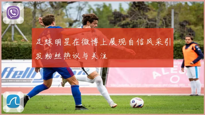 足球明星在微博上展现自信风采引发粉丝热议与关注