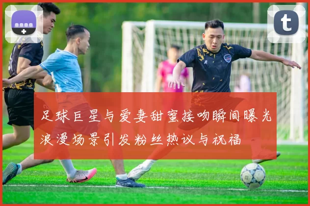 足球巨星与爱妻甜蜜接吻瞬间曝光浪漫场景引发粉丝热议与祝福