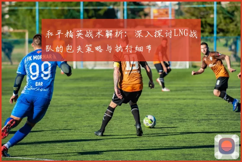和平精英战术解析：深入探讨LNG战队的包夹策略与执行细节
