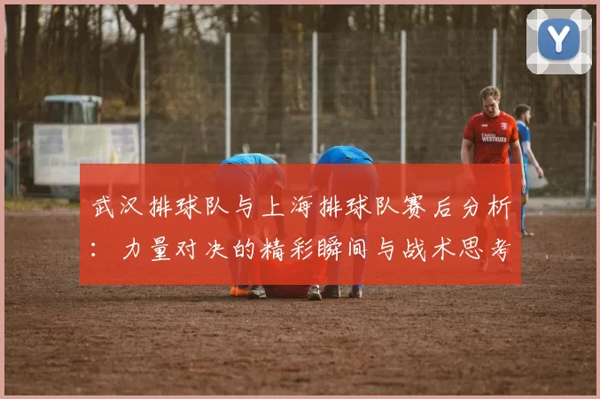 武汉排球队与上海排球队赛后分析：力量对决的精彩瞬间与战术思考