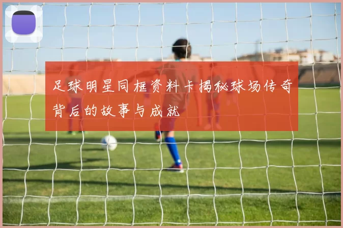 足球明星同框资料卡揭秘球场传奇背后的故事与成就