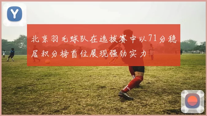 北京羽毛球队在选拔赛中以71分稳居积分榜首位展现强劲实力