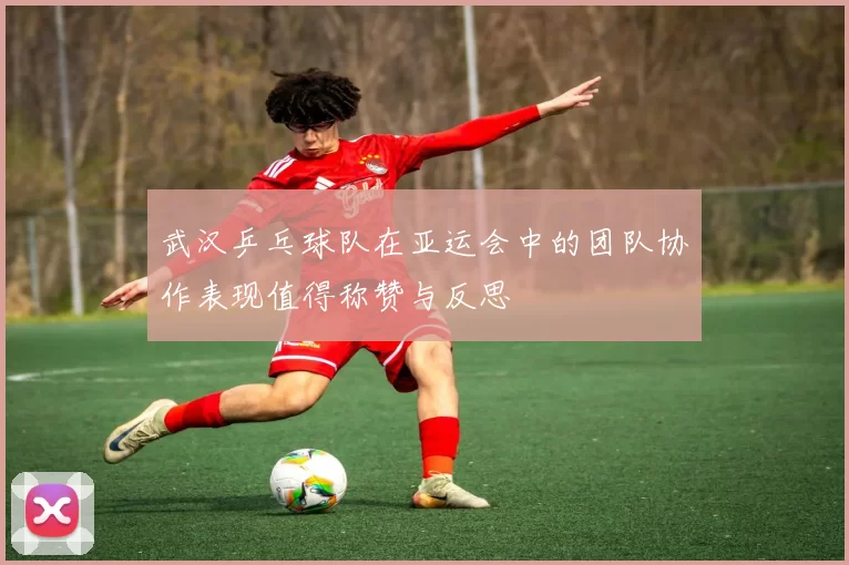 武汉乒乓球队在亚运会中的团队协作表现值得称赞与反思