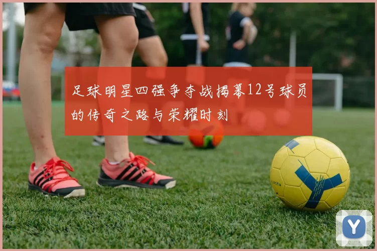 足球明星四强争夺战揭幕12号球员的传奇之路与荣耀时刻