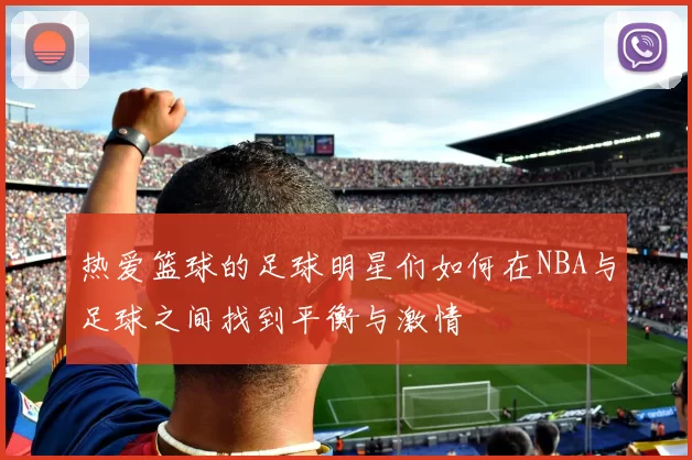 热爱篮球的足球明星们如何在NBA与足球之间找到平衡与激情