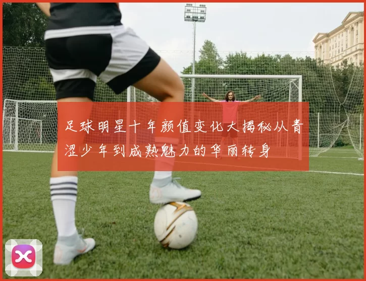 足球明星十年颜值变化大揭秘从青涩少年到成熟魅力的华丽转身