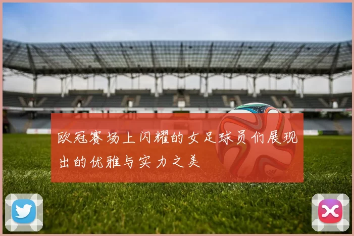 欧冠赛场上闪耀的女足球员们展现出的优雅与实力之美