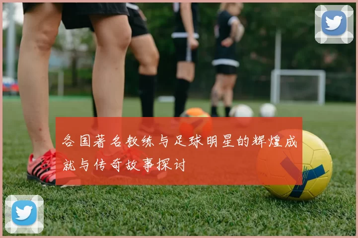 各国著名教练与足球明星的辉煌成就与传奇故事探讨