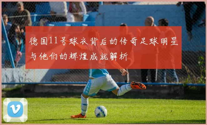 德国11号球衣背后的传奇足球明星与他们的辉煌成就解析
