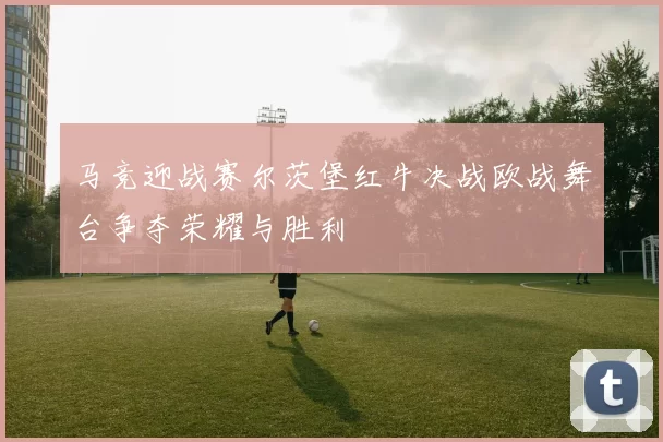 马竞迎战赛尔茨堡红牛决战欧战舞台争夺荣耀与胜利