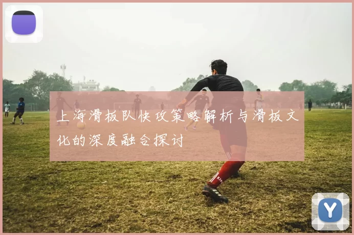上海滑板队快攻策略解析与滑板文化的深度融合探讨