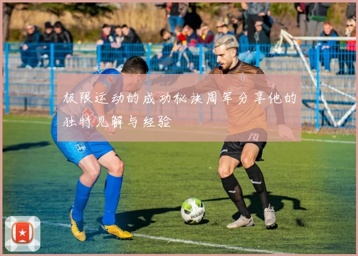极限运动的成功秘诀周军分享他的独特见解与经验