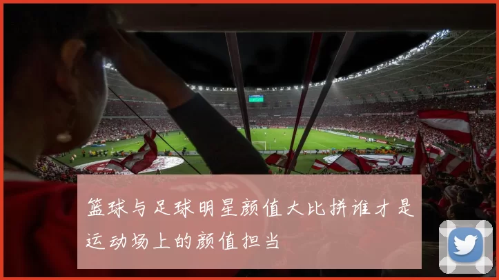 篮球与足球明星颜值大比拼谁才是运动场上的颜值担当