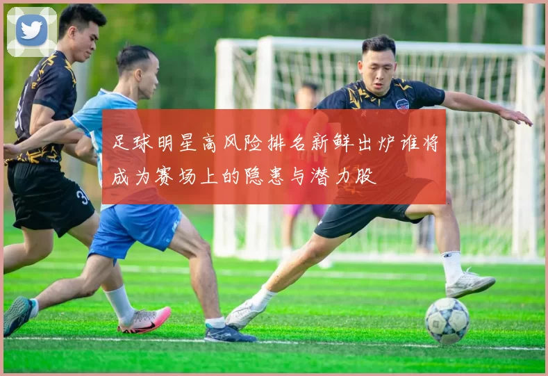 足球明星高风险排名新鲜出炉谁将成为赛场上的隐患与潜力股