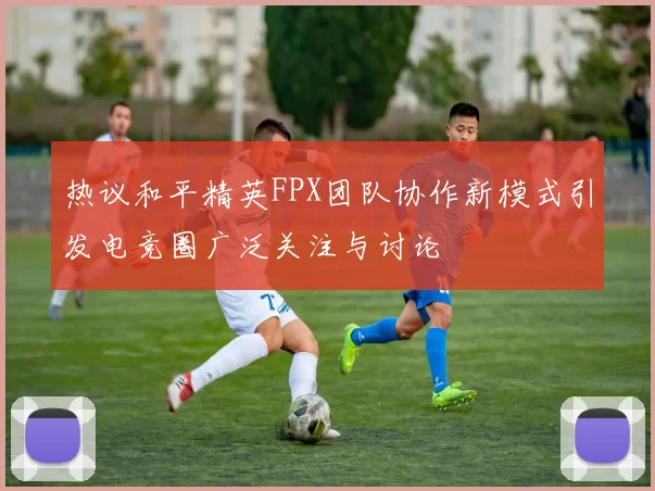 热议和平精英FPX团队协作新模式引发电竞圈广泛关注与讨论