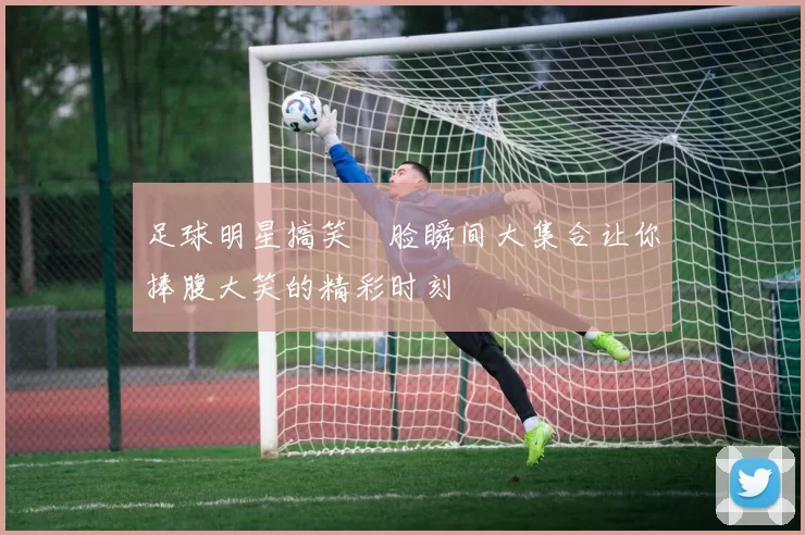 足球明星搞笑囧脸瞬间大集合让你捧腹大笑的精彩时刻