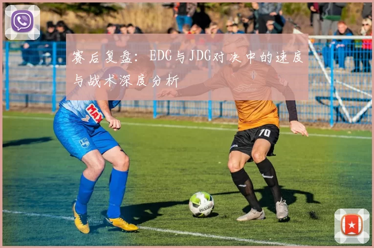 赛后复盘：EDG与JDG对决中的速度与战术深度分析