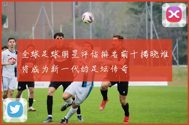 全球足球明星评估排名前十揭晓谁将成为新一代的足坛传奇
