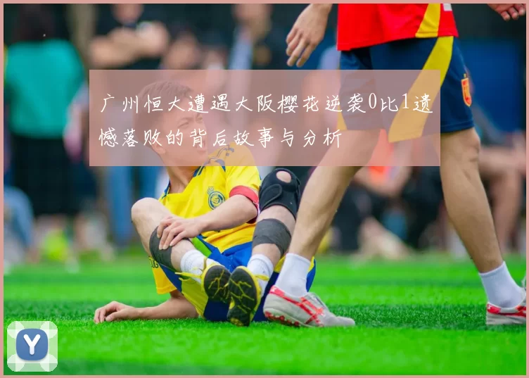 广州恒大遭遇大阪樱花逆袭0比1遗憾落败的背后故事与分析