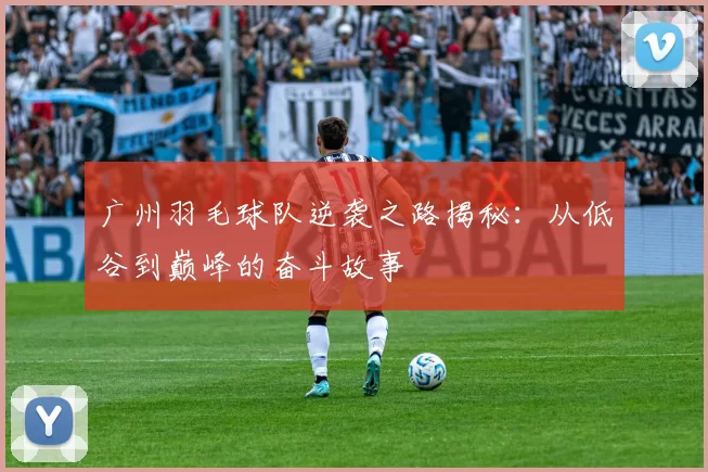 广州羽毛球队逆袭之路揭秘：从低谷到巅峰的奋斗故事
