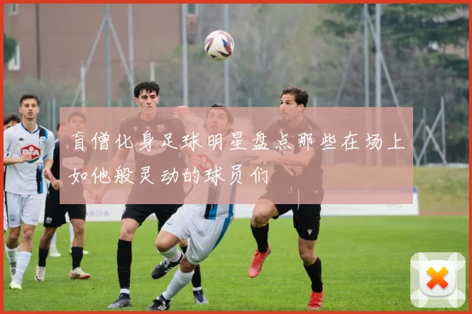 盲僧化身足球明星盘点那些在场上如他般灵动的球员们