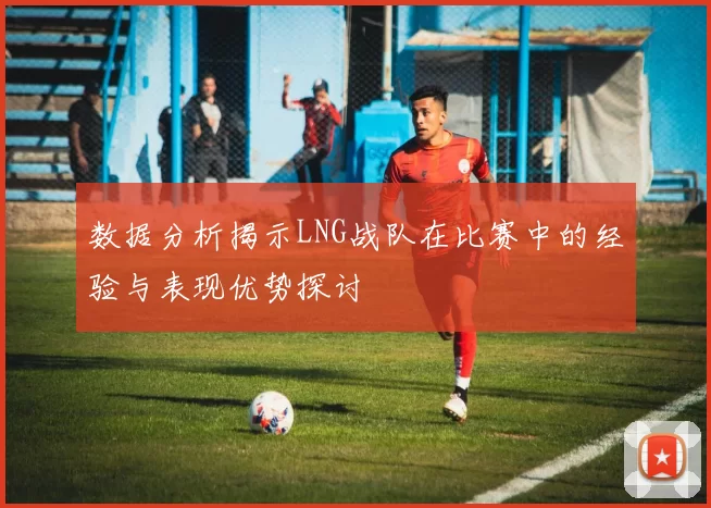 数据分析揭示LNG战队在比赛中的经验与表现优势探讨