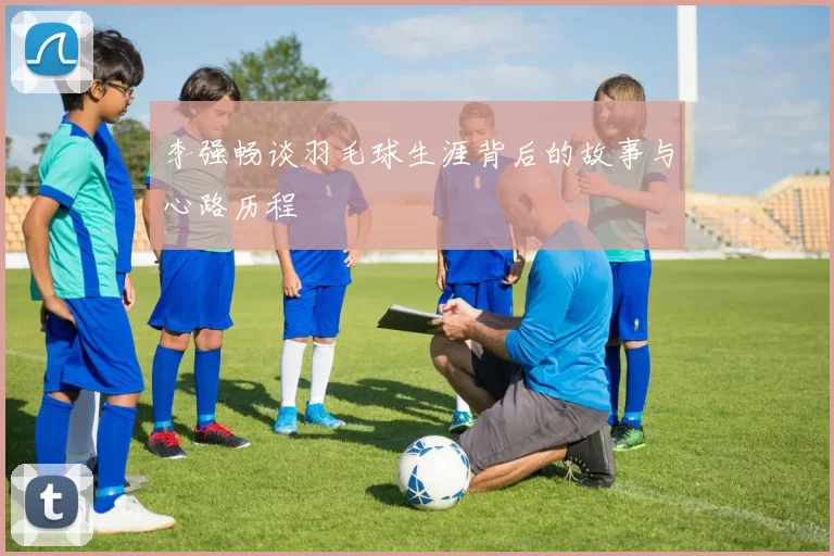 李强畅谈羽毛球生涯背后的故事与心路历程