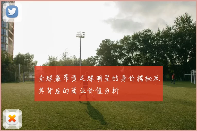 全球最昂贵足球明星的身价揭秘及其背后的商业价值分析