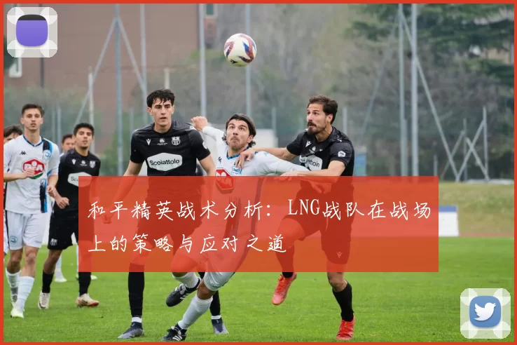 和平精英战术分析：LNG战队在战场上的策略与应对之道