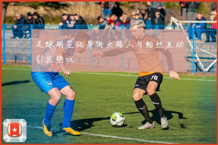 足球明星化身街头路人与粉丝互动引发热议