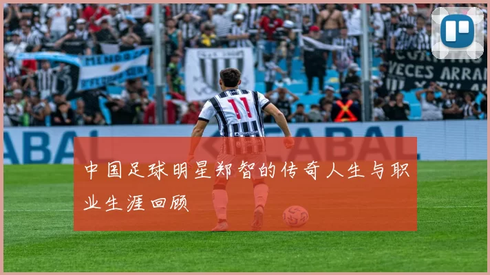 中国足球明星郑智的传奇人生与职业生涯回顾