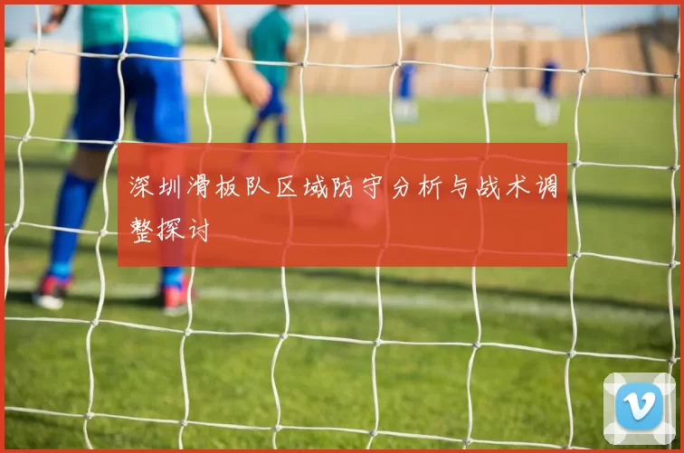 深圳滑板队区域防守分析与战术调整探讨